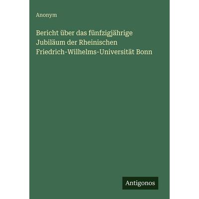 Bericht über das fünfzigjährige Jubiläum der Rheinischen Friedrich-Wilhelms-Universität Bonn, Gebundene Ausgabe von Anonym, Antigonos Verlag,
