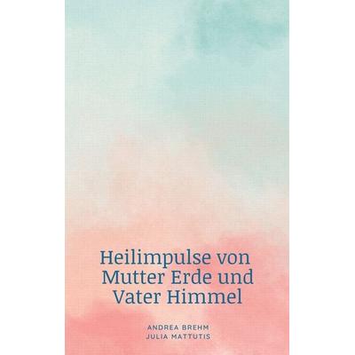 Heilimpulse von Mutter Erde und Vater Himmel, Taschenbuch von Andrea Brehm,Julia Mattutis, BoD – Books on Demand, 978-3-7583-0773-7