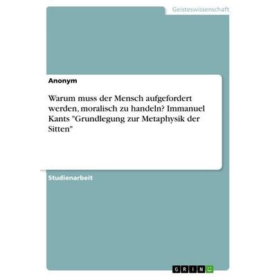 Warum muss der Mensch aufgefordert werden, moralisch zu handeln? Immanuel Kants 'Grundlegung zur Metaphysik der Sitten'; Taschenbuch von Anonymous,