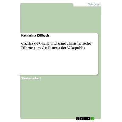 Charles de Gaulle und seine charismatische Führung im Gaullismus der V. Republik, Taschenbuch von Katharina Kölbach, GRIN, 978-3-668-52356-2