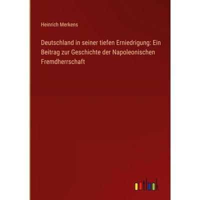 Deutschland in seiner tiefen Erniedrigung: Ein Beitrag zur Geschichte der Napoleonischen Fremdherrschaft, Gebundene Ausgabe von Heinrich Merkens,