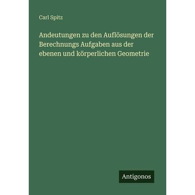 Andeutungen zu den Auflösungen der Berechnungs Aufgaben aus der ebenen und körperlichen Geometrie, Taschenbuch von Carl Spitz, Antigonos Verlag,