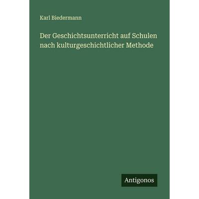 Der Geschichtsunterricht auf Schulen nach kulturgeschichtlicher Methode, Taschenbuch von Karl Biedermann, Antigonos Verlag, 978-3-563-90108-3