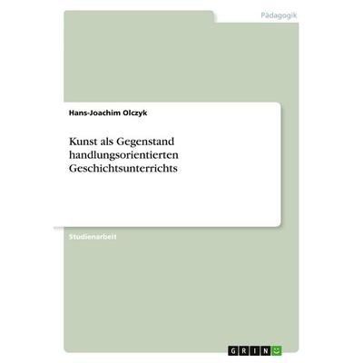 Kunst als Gegenstand handlungsorientierten Geschichtsunterrichts, Taschenbuch von Hans-Joachim Olczyk, GRIN, 978-3-346-13928-3