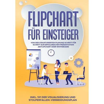 Flipchart für Einsteiger: Von der strukturierten Planung Schritt für Schritt zur erfolgreichen Präsentation am Flipchart oder Whiteboard |inkl. 1x1