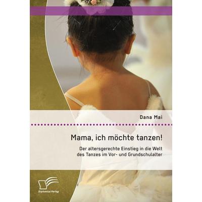 Mama, ich möchte tanzen! Der altersgerechte Einstieg in die Welt des Tanzes im Vor- und Grundschulalter, Taschenbuch von Dana Mai, Diplomica Verlag