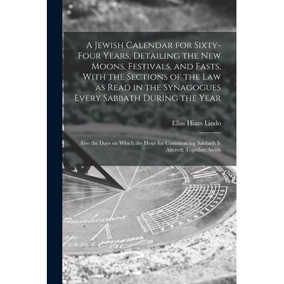 A Jewish Calendar for Sixty-four Years, Detailing the new Moons, Festivals, and Fasts, With the Sections of the law as Read in the Synagogues Every