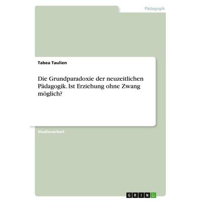 Die Grundparadoxie der neuzeitlichen Pädagogik. Ist Erziehung ohne Zwang möglich?, Taschenbuch von Tabea Taulien, GRIN, 978-3-346-20491-2
