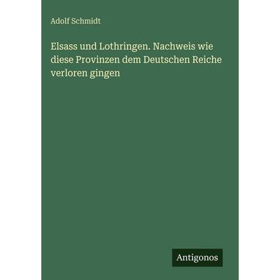 Elsass und Lothringen. Nachweis wie diese Provinzen dem Deutschen Reiche verloren gingen, Gebundene Ausgabe von Adolf Schmidt, Antigonos Verlag,
