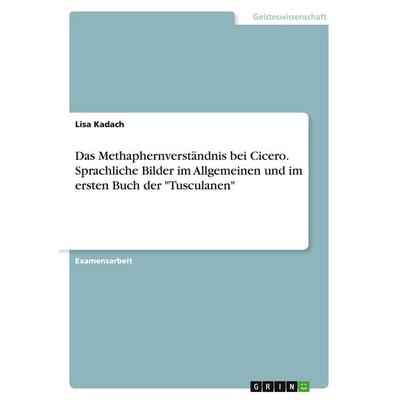 Das Methaphernverständnis bei Cicero. Sprachliche Bilder im Allgemeinen und im ersten Buch der 'Tusculanen'; Taschenbuch von Lisa Kadach, GRIN,