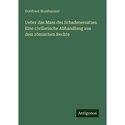 Ueber das Mass des Schadenersatzes. Eine civilistische Abhandlung aus dem römischen Rechte, Taschenbuch von Gottfried Nussbaumer, Antigonos Verlag,