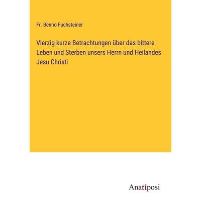 Vierzig kurze Betrachtungen über das bittere Leben und Sterben unsers Herrn und Heilandes Jesu Christi, Gebundene Ausgabe von Fr. Benno Fuchsteiner,