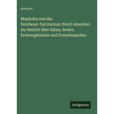 Manitoba und das Nordwest-Territorium (Nord-Amerika): ein Bericht über Klima, Boden, Ernteergebnisse und Erwerbsquellen, Gebundene Ausgabe von Anonym,