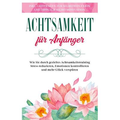 Achtsamkeit für Anfänger: Wie Sie durch gezieltes Achtsamkeitstraining Stress reduzieren, Emotionen kontrollieren und mehr Glück verspüren - inkl.