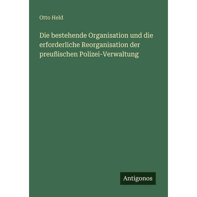 Die bestehende Organisation und die erforderliche Reorganisation der preußischen Polizei-Verwaltung, Taschenbuch von Otto Held, Antigonos Verlag,