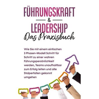Führungskraft & Leadership - Das Praxisbuch: Wie Sie mit einem einfachen 3 Phasen-Modell Schritt für Schritt zu einer wahren Führungspersönlichkeit