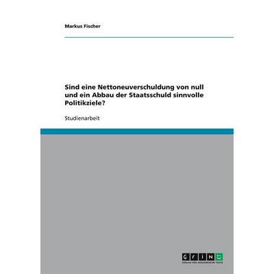 Sind eine Nettoneuverschuldung von null und ein Abbau der Staatsschuld sinnvolle Politikziele?, Taschenbuch von Markus Fischer, GRIN,