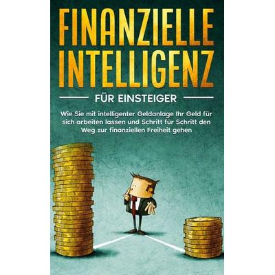 Finanzielle Intelligenz für Einsteiger: Wie Sie mit intelligenter Geldanlage Ihr Geld für sich arbeiten lassen und Schritt für Schritt den Weg zur