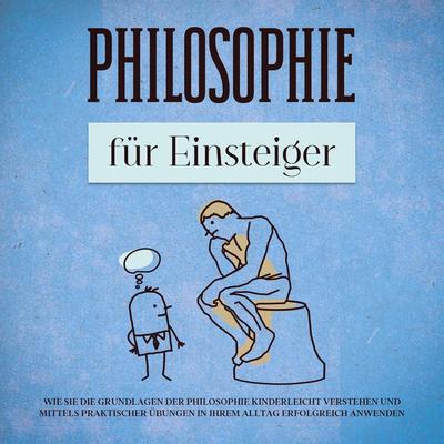 Philosophie für Einsteiger: Wie Sie die Grundlagen der Philosophie kinderleicht verstehen und mittels praktischer Übungen in Ihrem Alltag erfolgreich