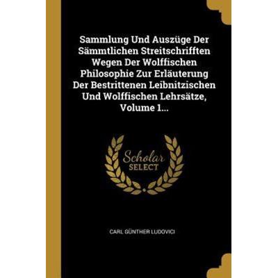 Sammlung Und Auszüge Der Sämmtlichen Streitschrifften Wegen Der Wolffischen Philosophie Zur Erläuterung Der Bestrittenen Leibnitzischen Und