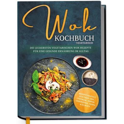 Wok Kochbuch vegetarisch: Die leckersten vegetarischen Wok Rezepte für eine gesunde Ernährung im Alltag - Rezeptvielfalt aus Thailand, Vietnam,