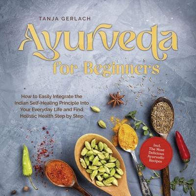 Ayurveda for Beginners How to Easily Integrate the Indian Self-Healing Principle Into Your Everyday Life and Find Holistic Health Step by Step Incl.