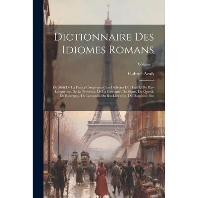 Dictionnaire Des Idiomes Romans: Du Midi De La France Comprenant Les Dialectes Du Haut Et Du Bas-Languedoc, De La Provence, De La Gascogne, De Béarn,,