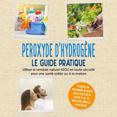 Peroxyde d'hydrogène - Le Guide Pratique : Utiliser le remède naturel H2O2 en toute sécurité pour une santé solide ou à la maison, y compris un