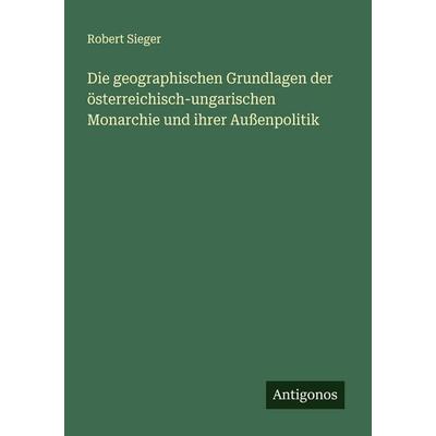 Die geographischen Grundlagen der österreichisch-ungarischen Monarchie und ihrer Außenpolitik, Taschenbuch von Robert Sieger, Antigonos Verlag,