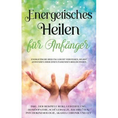 Energetisches Heilen für Anfänger: Energetische Heilung leicht verstehen, selbst anwenden oder einen passenden Heiler finden - inkl. der Beispiele
