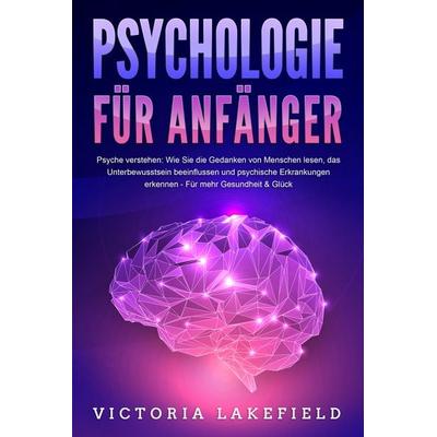 PSYCHOLOGIE FÜR ANFÄNGER - Psyche verstehen: Wie Sie die Gedanken von Menschen lesen, das Unterbewusstsein beeinflussen und psychische Erkrankungen