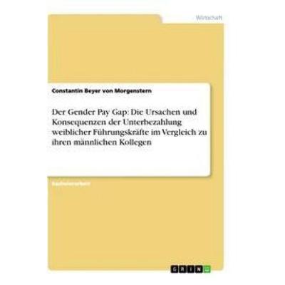 Der Gender Pay Gap: Die Ursachen und Konsequenzen der Unterbezahlung weiblicher Führungskräfte im Vergleich zu ihren männlichen Kollegen, Taschenbuch