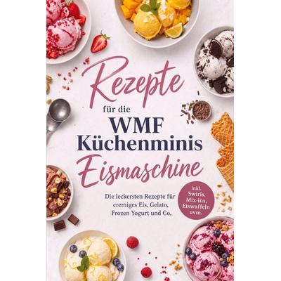 Rezepte für die WMF Küchenminis Eismaschine: Die leckersten Rezepte für cremiges Eis, Gelato, Frozen Yogurt und Co. - inkl. Swirls, Mix-ins,