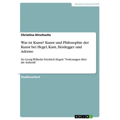 Was ist Kunst? Kunst und Philosophie der Kunst bei Hegel, Kant, Heidegger und Adorno, Taschenbuch von Christina Hirschochs, GRIN, 978-3-668-21072-1