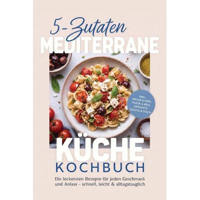 5-Zutaten Mediterrane Küche Kochbuch: Die leckersten Rezepte für jeden Geschmack und Anlass - schnell, leicht & alltagstauglich - inkl. Mezze & Dips,