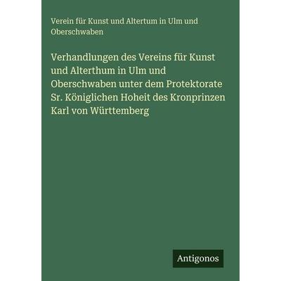 Verhandlungen des Vereins für Kunst und Alterthum in Ulm und Oberschwaben unter dem Protektorate Sr. Königlichen Hoheit des Kronprinzen Karl von