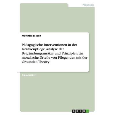 Pädagogische Interventionen in der Krankenpflege. Analyse der Begründungsansätze und Prinzipien für moralische Urteile von Pflegenden mit der Grounded