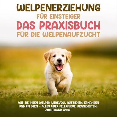 Welpenerziehung für Einsteiger - Das Praxisbuch für die Welpenaufzucht: Wie Sie Ihren Welpen liebevoll aufziehen, ernähren und pflegen - alles über