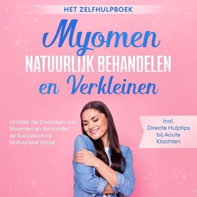 Myomen Natuurlijk Behandelen en Verkleinen – Het Zelfhulpboek: Ontdek de Oorzaken van Myomen en Behandel ze Succesvol op Natuurlijke Wijze – Inclusief