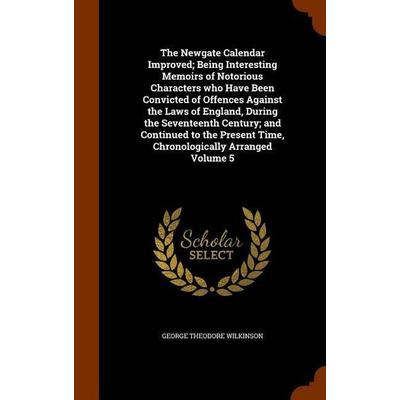 The Newgate Calendar Improved; Being Interesting Memoirs of Notorious Characters who Have Been Convicted of Offences Against the Laws of England,