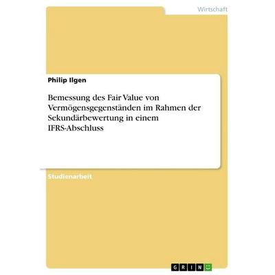 Bemessung des Fair Value von Vermögensgegenständen im Rahmen der Sekundärbewertung in einem IFRS-Abschluss, Taschenbuch von Philip Ilgen, GRIN,