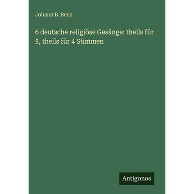 6 deutsche religiöse Gesänge: theils für 3, theils für 4 Stimmen, Gebundene Ausgabe von Johann B. Benz, Antigonos Verlag, 978-3-388-48519-5