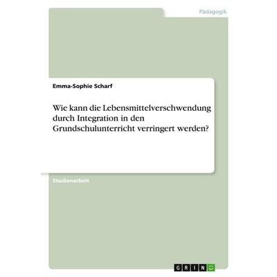 Wie kann die Lebensmittelverschwendung durch Integration in den Grundschulunterricht verringert werden?, Taschenbuch von Emma-Sophie Scharf, GRIN,