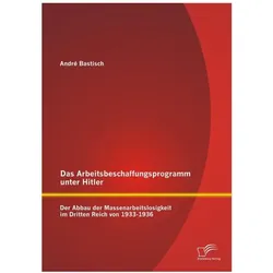 Das Arbeitsbeschaffungsprogramm unter Hitler: Der Abbau der Massenarbeitslosigkeit im Dritten Reich, Fachbücher von André Bastisch