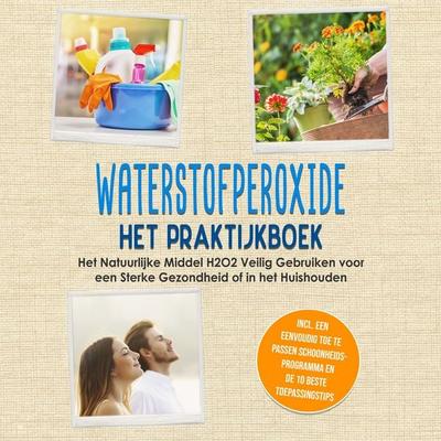 Waterstofperoxide - Het Praktijkboek: Het Natuurlijke Middel H2O2 Veilig Gebruiken voor een Sterke Gezondheid of in het Huishouden, Inclusief een