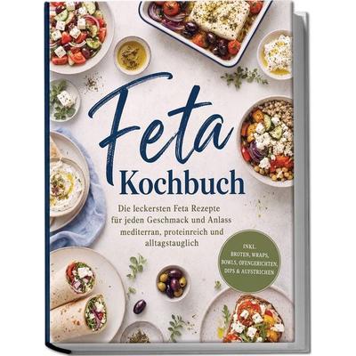 Feta Kochbuch: Die leckersten Feta Rezepte für jeden Geschmack und Anlass – mediterran, proteinreich und alltagstauglich – inkl. Broten, Wraps, Bowls,