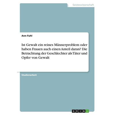 Ist Gewalt ein reines Männerproblem oder haben Frauen auch einen Anteil daran? Die Betrachtung der Geschlechter als Täter und Opfer von Gewalt,