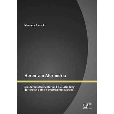 Heron von Alexandria: Die Automatentheater und die Erfindung der ersten antiken Programmsteuerung, Taschenbuch von Manuela Rausch, Diplomica Verlag