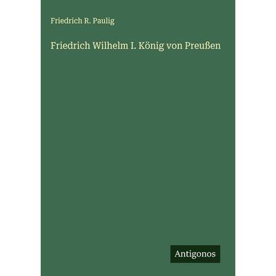 Friedrich Wilhelm I. König von Preußen, Gebundene Ausgabe von Friedrich R. Paulig, Antigonos Verlag, 978-3-563-43492-5