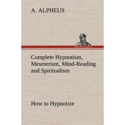 Complete Hypnotism, Mesmerism, Mind-Reading and Spiritualism How to Hypnotize: Being an Exhaustive and Practical System of Method, Application, and